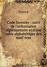 Code forestier : suivi de l'ordonnance r?glementaire et d'une table alphab?tique des mati`eres
