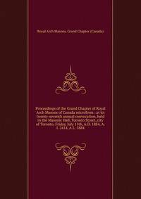 Proceedings of the Grand Chapter of Royal Arch Masons of Canada microform : at its twenty-seventh annual convocation, held in the Masonic Hall, Toronto Street, city of Toronto, Friday, July 11th, A.D. 1884, A.I. 2414, A.L. 5884