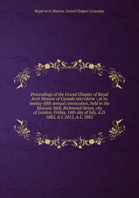 Proceedings of the Grand Chapter of Royal Arch Masons of Canada microform : at its twenty-fifth annual convocation, held in the Masonic Hall, Richmond Street, city of London, Friday, 14th day of July, A.D. 1882, A.I. 2412, A.L. 5882
