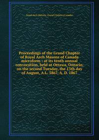 Proceedings of the Grand Chapter of Royal Arch Masons of Canada microform : at its tenth annual convocation, held at Ottawa, Ontario, on the second Tuesday, the 13th day of August, A.L. 5867, A. D. 1867