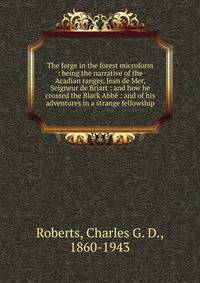 The forge in the forest microform : being the narrative of the Acadian ranger, Jean de Mer, Seigneur de Briart : and how he crossed the Black Abb? : and of his adventures in a strange fellowship
