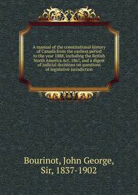 A manual of the constitutional history of Canada from the earliest period to the year 1888, including the British North America Act, 1867, and a digest of judicial decisions on questions of legislative jurisdiction