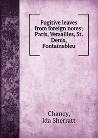 Fugitive leaves from foreign notes; Paris, Versailles, St. Denis, Fontainebleu