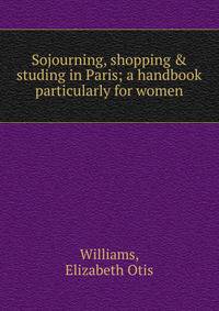 Sojourning, shopping &amp; studing in Paris; a handbook particularly for women