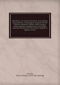Old Paris; its social, historical, and literary associations, including an account of the famous cabarets, h?tels, caf?s, salons, clubs, pleasure gardens, fairs and f?tes, and the theatres of The French capital in bygone times
