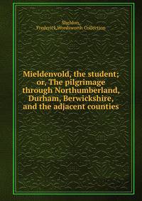 Mieldenvold, the student; or, The pilgrimage through Northumberland, Durham, Berwickshire, and the adjacent counties