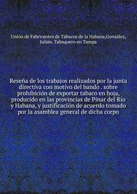 Resena de los trabajos realizados por la junta directiva con motivo del bando sobre prohibicion de exportar tabaco en hoja, producido en las provincias de Pinar del Rio y Habana, y justificacion de acuerdo tomado por la asamblea general de dicha corpo