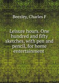 Leisure hours. One hundred and fifty sketches, with pen and pencil, for home entertainment