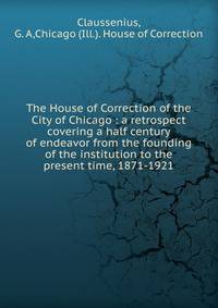 The House of Correction of the City of Chicago : a retrospect covering a half century of endeavor from the founding of the institution to the present time, 1871-1921