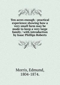 Ten acres enough : practical experience showing how a very small farm may be made to keep a very large family / with introduction by Isaac Phillips Roberts.