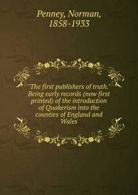 "The first publishers of truth." Being early records (now first printed) of the introduction of Quakerism into the counties of England and Wales