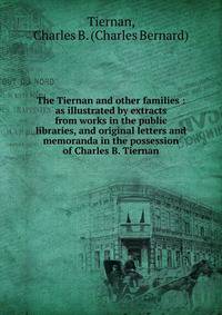 The Tiernan and other families : as illustrated by extracts from works in the public libraries, and original letters and memoranda in the possession of Charles B. Tiernan