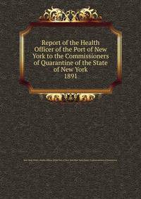 Report of the Health Officer of the Port of New York to the Commissioners of Quarantine of the State of New York. 1891