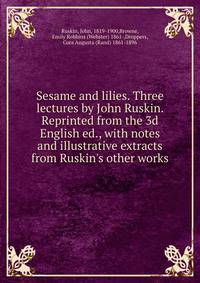 Sesame and lilies. Three lectures by John Ruskin. Reprinted from the 3d English ed., with notes and illustrative extracts from Ruskin's other works