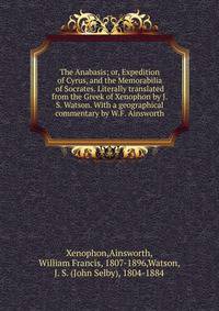 The Anabasis; or, Expedition of Cyrus, and the Memorabilia of Socrates. Literally translated from the Greek of Xenophon by J.S. Watson. With a geographical commentary by W.F. Ainsworth