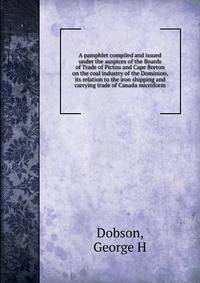 A pamphlet compiled and issued under the auspices of the Boards of Trade of Pictou and Cape Breton on the coal industry of the Dominion, its relation to the iron shipping and carrying trade of Canada microform