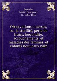 Observations diuerses, sur la sterilite, perte de fruict, foecondite, accouchements, et maladies des femmes, et enfants nouueaux naiz