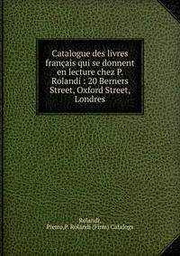 Catalogue des livres fran?ais qui se donnent en lecture chez P. Rolandi : 20 Berners Street, Oxford Street, Londres
