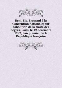 Benj. Sig. Frossard ? la Convention nationale; sur l'abolition de la traite des n?gres. Paris, le 12 d?cembre 1792, l'an premier de la R?publique fran?oise