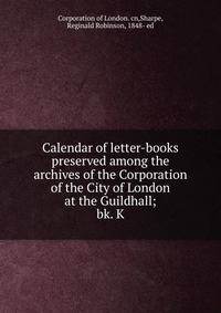 Calendar of letter-books preserved among the archives of the Corporation of the City of London at the Guildhall;. bk. K