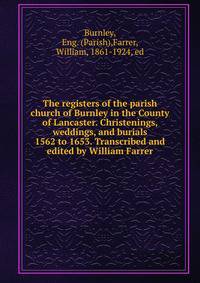 The registers of the parish church of Burnley in the County of Lancaster. Christenings, weddings, and burials 1562 to 1653. Transcribed and edited by William Farrer