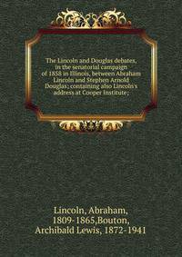 The Lincoln and Douglas debates, in the senatorial campaign of 1858 in Illinois, between Abraham Lincoln and Stephen Arnold Douglas; containing also Lincoln's address at Cooper Institute;