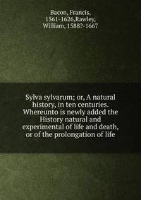 Sylva sylvarum; or, A natural history, in ten centuries. Whereunto is newly added the History natural and experimental of life and death, or of the prolongation of life