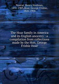 The Hoar family in America and its English ancestry : a compilation from collections made by the Hon. George Frisbie Hoar