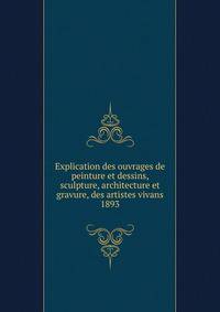Explication des ouvrages de peinture et dessins, sculpture, architecture et gravure, des artistes vivans. 1893