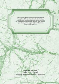An account of the mining districts of Alston Moor, Weardale and Teesdale in Cumberland and Durham : comprising descriptive sketches of the scenery, antiquities, geology, and mining operations, in the upper dales of the rivers Tyne, Wear, and Tees