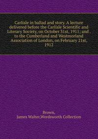 Carlisle in ballad and story. A lecture delivered before the Carlisle Scientific and Literary Society, on October 31st, 1911; and . to the Cumberland and Westmorland Association of London, on February 21st, 1912