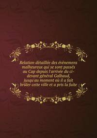 Relation d?taill?e des ?v?nemens malheureux qui se sont pass?s au Cap depuis l'arriv?e du ci-devant g?n?ral Galbaud, jusqu'au moment o? il a fait br?ler cette ville et a pris la fuite.
