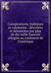 Conspirations, trahisons et calomnies : d?voil?es et d?nonc?es par plus de dix mille francais r?fugi?s au continent de l'Am?rique
