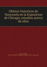 Objetes historicos de Venezuela en la Exposicion de Chicago; estudios acerca de ellos