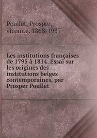 Les institutions francaises de 1795 a 1814. Essai sur les origines des institutions belges contemporaines, par Prosper Poullet