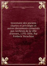 Inventaire des anciens chartes et privil?ges et autres documents conserv?s aux Archives de la ville d'Anvers, 1193-1856. Par Fr?deric Verachter