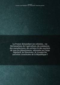 La France demandant ses colonies, : ou R?clamations de l'agriculture, du commerce, des manufactures, des artistes &amp; des ouvriers de tous les d?partemens: adress?es au Corps l?gislatif, au Directoire, &amp; ? toutes les autorit?s constitu?es de la