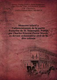 Memoire relatif a l'administration de la partie fran?oise de St. Domingue. Publi? par Charles Etienne Pierre Wante, cy devant ordonnateur civil de la dite colonie