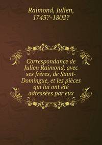 Correspondance de Julien Raimond, avec ses freres, de Saint-Domingue, et les pieces qui lui ont ete adressees par eux.