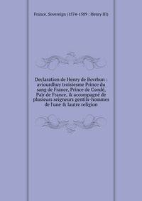 Declaration de Henry de Bovrbon : aviourdhuy troisiesme Prince du sang de France, Prince de Cond?, Pair de France, &amp; accompagn? de plusieurs seigneurs gentils-hommes de l'une &amp; lautre religion