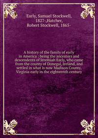 A history of the family of early in America : being the ancestors and descendents of Jeremiah Early, who came from the county of Donegal, Ireland, and settled in what is now Madison County, Virginia early in the eighteenth century