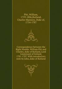 Correspondence between the Right Honble. William Pitt and Charles, duke of Rutland, Lord Lieutenant of Ireland, 1781-1787. With introductory note by John, duke of Rutland