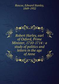 Robert Harley, earl of Oxford, Prime Minister, 1710-1714 : a study of politics and letters in the age of Anne