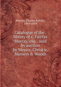 Catalogue of the . library of c. Fairfax Murray, esq. . sold by auction by Messrs. Christie, Manson &amp; Woods