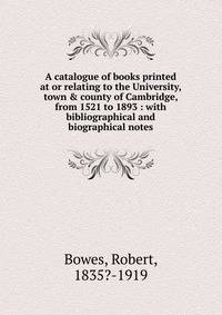 A catalogue of books printed at or relating to the University, town &amp; county of Cambridge, from 1521 to 1893 : with bibliographical and biographical notes