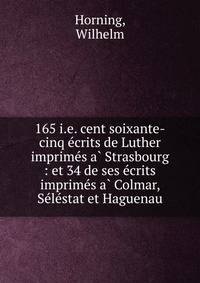 165 i.e. cent soixante-cinq e?crits de Luther imprime?s a? Strasbourg : et 34 de ses e?crits imprime?s a? Colmar, Se?le?stat et Haguenau