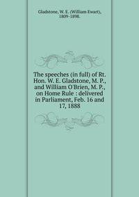 The speeches (in full) of Rt. Hon. W. E. Gladstone, M. P., and William O'Brien, M. P., on Home Rule : delivered in Parliament, Feb. 16 and 17, 1888