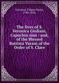 The lives of S. Veronica Giuliani, Capuchin nun : and, of the Blessed Battista Varani of the Order of S. Clare