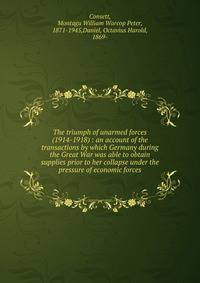 The triumph of unarmed forces (1914-1918) : an account of the transactions by which Germany during the Great War was able to obtain supplies prior to her collapse under the pressure of economic forces