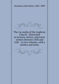 The via media of the Anglican Church : illustrated in lectures, letters, and tracts written between 1830 and 1841 : in two volumes, with a preface and notes
